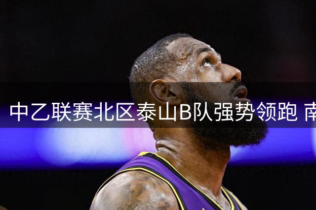 中乙联赛北区泰山B队强势领跑 南区贵州队以微弱优势占据榜首
