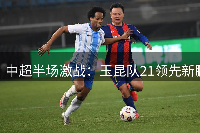 中超半场激战：玉昆队21领先新鹏城 周定洋建功奥斯卡神仙球引热议