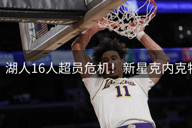 湖人16人超员危机！新星克内克特恐被扫地出门