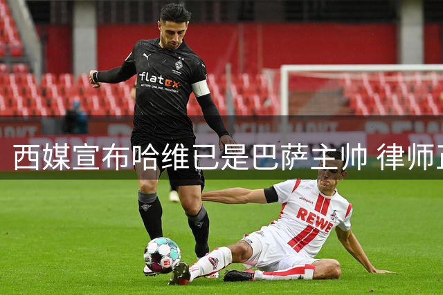 西媒宣布哈维已是巴萨主帅 律师正审核合同细节