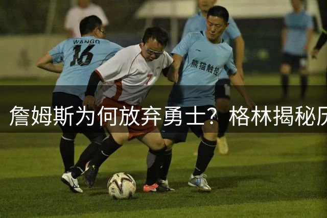 詹姆斯为何放弃勇士？格林揭秘历史遗留问题成关键阻力