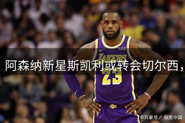 阿森纳新星斯凯利或转会切尔西，合理报价难拒